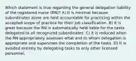 Which statement is true regarding the general delegation liability of the registered nurse (RN)? A) It is minimal because subordinates alone are held accountable for practicing within the accepted scope of practice for their job classification. B) It is great because the RN is automatically held liable for the tasks delegated to all recognized subordinates. C) It is reduced when the RN appropriately assesses what and to whom delegation is appropriate and supervises the completion of the tasks. D) It is avoided entirely by delegating tasks to only other licensed personnel.