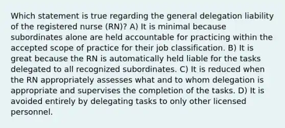 Which statement is true regarding the general delegation liability of the registered nurse (RN)? A) It is minimal because subordinates alone are held accountable for practicing within the accepted scope of practice for their job classification. B) It is great because the RN is automatically held liable for the tasks delegated to all recognized subordinates. C) It is reduced when the RN appropriately assesses what and to whom delegation is appropriate and supervises the completion of the tasks. D) It is avoided entirely by delegating tasks to only other licensed personnel.