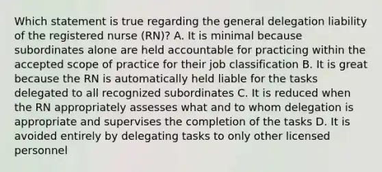 Which statement is true regarding the general delegation liability of the registered nurse (RN)? A. It is minimal because subordinates alone are held accountable for practicing within the accepted scope of practice for their job classification B. It is great because the RN is automatically held liable for the tasks delegated to all recognized subordinates C. It is reduced when the RN appropriately assesses what and to whom delegation is appropriate and supervises the completion of the tasks D. It is avoided entirely by delegating tasks to only other licensed personnel