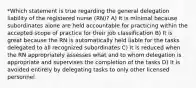 *Which statement is true regarding the general delegation liability of the registered nurse (RN)? A) It is minimal because subordinates alone are held accountable for practicing within the accepted scope of practice for their job classification B) It is great because the RN is automatically held liable for the tasks delegated to all recognized subordinates C) It is reduced when the RN appropriately assesses what and to whom delegation is appropriate and supervises the completion of the tasks D) It is avoided entirely by delegating tasks to only other licensed personnel