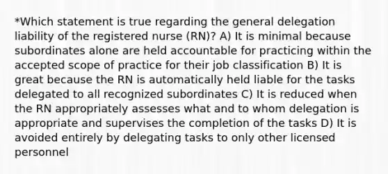 *Which statement is true regarding the general delegation liability of the registered nurse (RN)? A) It is minimal because subordinates alone are held accountable for practicing within the accepted scope of practice for their job classification B) It is great because the RN is automatically held liable for the tasks delegated to all recognized subordinates C) It is reduced when the RN appropriately assesses what and to whom delegation is appropriate and supervises the completion of the tasks D) It is avoided entirely by delegating tasks to only other licensed personnel