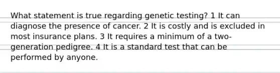 What statement is true regarding genetic testing? 1 It can diagnose the presence of cancer. 2 It is costly and is excluded in most insurance plans. 3 It requires a minimum of a two-generation pedigree. 4 It is a standard test that can be performed by anyone.