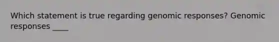 Which statement is true regarding genomic responses? Genomic responses ____