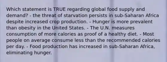 Which statement is TRUE regarding global food supply and demand? - the threat of starvation persists in sub-Saharan Africa despite increased crop production. - Hunger is more prevalent than obesity in the United States. - The U.N. measures consumption of more calories as proof of a healthy diet. - Most people on average consume less than the recommended calories per day. - Food production has increased in sub-Saharan Africa, eliminating hunger.