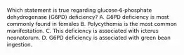 Which statement is true regarding glucose-6-phosphate dehydrogenase (G6PD) deficiency? A. G6PD deficiency is most commonly found in females B. Polycythemia is the most common manifestation. C. This deficiency is associated with icterus neonatorum. D. G6PD deficiency is associated with green bean ingestion.