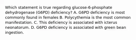 Which statement is true regarding glucose-6-phosphate dehydrogenase (G6PD) deficiency? A. G6PD deficiency is most commonly found in females B. Polycythemia is the most common manifestation. C. This deficiency is associated with icterus neonatorum. D. G6PD deficiency is associated with green bean ingestion.