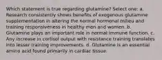 Which statement is true regarding glutamine? Select one: a. Research consistently shows benefits of exogenous glutamine supplementation in altering the normal hormonal milieu and training responsiveness in healthy men and women. b. Glutamine plays an important role in normal immune function. c. Any increase in cortisol output with resistance training translates into lesser training improvements. d. Glutamine is an essential amino acid found primarily in cardiac tissue.