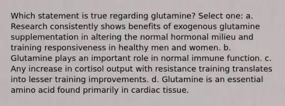 Which statement is true regarding glutamine? Select one: a. Research consistently shows benefits of exogenous glutamine supplementation in altering the normal hormonal milieu and training responsiveness in healthy men and women. b. Glutamine plays an important role in normal immune function. c. Any increase in cortisol output with resistance training translates into lesser training improvements. d. Glutamine is an essential amino acid found primarily in cardiac tissue.