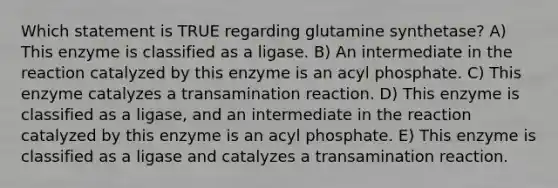 Which statement is TRUE regarding glutamine synthetase? A) This enzyme is classified as a ligase. B) An intermediate in the reaction catalyzed by this enzyme is an acyl phosphate. C) This enzyme catalyzes a transamination reaction. D) This enzyme is classified as a ligase, and an intermediate in the reaction catalyzed by this enzyme is an acyl phosphate. E) This enzyme is classified as a ligase and catalyzes a transamination reaction.