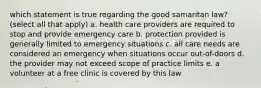 which statement is true regarding the good samaritan law? (select all that apply) a. health care providers are required to stop and provide emergency care b. protection provided is generally limited to emergency situations c. all care needs are considered an emergency when situations occur out-of-doors d. the provider may not exceed scope of practice limits e. a volunteer at a free clinic is covered by this law