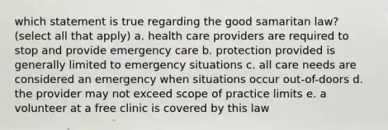 which statement is true regarding the good samaritan law? (select all that apply) a. health care providers are required to stop and provide emergency care b. protection provided is generally limited to emergency situations c. all care needs are considered an emergency when situations occur out-of-doors d. the provider may not exceed scope of practice limits e. a volunteer at a free clinic is covered by this law