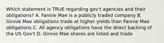 Which statement is TRUE regarding gov't agencies and their obligations? A. Fannie Mae is a publicly traded company B. Ginnie Mae obligations trade at higher yields than Fannie Mae obligations C. All agency obligations have the direct backing of the US Gov't D. Ginnie Mae shares are listed and trade