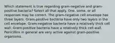 Which statement is true regarding gram-negative and gram-positive bacteria? Select all that apply. One, some, or all responses may be correct. The gram-negative cell envelope has three layers. Gram-positive bacteria have only two layers in the cell envelope. Gram-negative bacteria have a relatively thick cell wall. Gram-positive bacteria have a relatively thick cell wall. Penicillins in general are very active against gram-positive organisms.