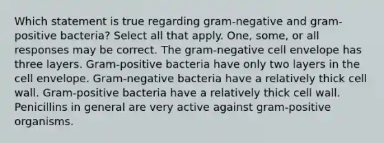 Which statement is true regarding gram-negative and gram-positive bacteria? Select all that apply. One, some, or all responses may be correct. The gram-negative cell envelope has three layers. Gram-positive bacteria have only two layers in the cell envelope. Gram-negative bacteria have a relatively thick cell wall. Gram-positive bacteria have a relatively thick cell wall. Penicillins in general are very active against gram-positive organisms.