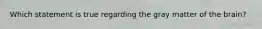 Which statement is true regarding the gray matter of the brain?