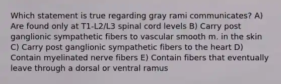 Which statement is true regarding gray rami communicates? A) Are found only at T1-L2/L3 spinal cord levels B) Carry post ganglionic sympathetic fibers to vascular smooth m. in the skin C) Carry post ganglionic sympathetic fibers to the heart D) Contain myelinated nerve fibers E) Contain fibers that eventually leave through a dorsal or ventral ramus