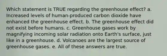 Which statement is TRUE regarding the greenhouse effect? a. Increased levels of human-produced carbon dioxide have enhanced the greenhouse effect. b. The greenhouse effect did not exist before humans. c. Greenhouse gases work by magnifying incoming solar radiation onto Earth's surface, just like in a greenhouse. d. Volcanoes are the largest source of greenhouse gases. e. All of these answers are true.