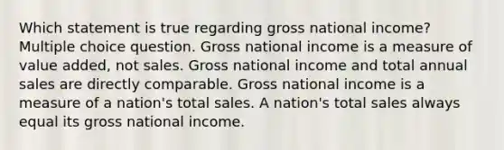 Which statement is true regarding gross national income? Multiple choice question. Gross national income is a measure of value added, not sales. Gross national income and total annual sales are directly comparable. Gross national income is a measure of a nation's total sales. A nation's total sales always equal its gross national income.