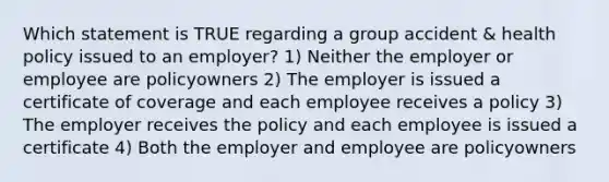 Which statement is TRUE regarding a group accident & health policy issued to an employer? 1) Neither the employer or employee are policyowners 2) The employer is issued a certificate of coverage and each employee receives a policy 3) The employer receives the policy and each employee is issued a certificate 4) Both the employer and employee are policyowners