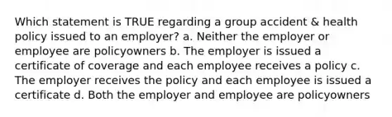 Which statement is TRUE regarding a group accident & health policy issued to an employer? a. Neither the employer or employee are policyowners b. The employer is issued a certificate of coverage and each employee receives a policy c. The employer receives the policy and each employee is issued a certificate d. Both the employer and employee are policyowners