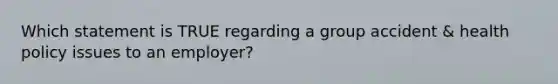 Which statement is TRUE regarding a group accident & health policy issues to an employer?