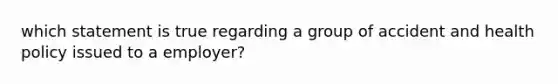 which statement is true regarding a group of accident and health policy issued to a employer?