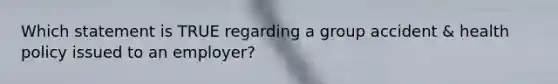 Which statement is TRUE regarding a group accident & health policy issued to an employer?