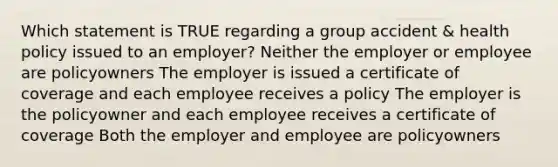 Which statement is TRUE regarding a group accident & health policy issued to an employer? Neither the employer or employee are policyowners The employer is issued a certificate of coverage and each employee receives a policy The employer is the policyowner and each employee receives a certificate of coverage Both the employer and employee are policyowners