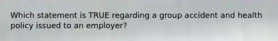 Which statement is TRUE regarding a group accident and health policy issued to an employer?