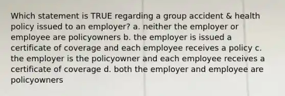 Which statement is TRUE regarding a group accident & health policy issued to an employer? a. neither the employer or employee are policyowners b. the employer is issued a certificate of coverage and each employee receives a policy c. the employer is the policyowner and each employee receives a certificate of coverage d. both the employer and employee are policyowners