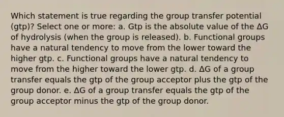 Which statement is true regarding the group transfer potential (gtp)? Select one or more: a. Gtp is the absolute value of the ΔG of hydrolysis (when the group is released). b. Functional groups have a natural tendency to move from the lower toward the higher gtp. c. Functional groups have a natural tendency to move from the higher toward the lower gtp. d. ΔG of a group transfer equals the gtp of the group acceptor plus the gtp of the group donor. e. ΔG of a group transfer equals the gtp of the group acceptor minus the gtp of the group donor.