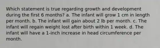 Which statement is true regarding growth and development during the first 6 months? a. The infant will grow 1 cm in length per month. b. The infant will gain about 2 lb per month. c. The infant will regain weight lost after birth within 1 week. d. The infant will have a 1-inch increase in head circumference per month.