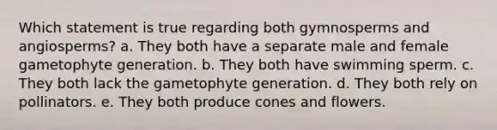 Which statement is true regarding both gymnosperms and angiosperms? a. They both have a separate male and female gametophyte generation. b. They both have swimming sperm. c. They both lack the gametophyte generation. d. They both rely on pollinators. e. They both produce cones and flowers.