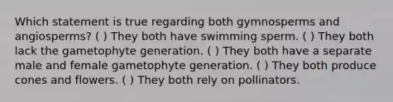 Which statement is true regarding both gymnosperms and angiosperms? ( ) They both have swimming sperm. ( ) They both lack the gametophyte generation. ( ) They both have a separate male and female gametophyte generation. ( ) They both produce cones and flowers. ( ) They both rely on pollinators.