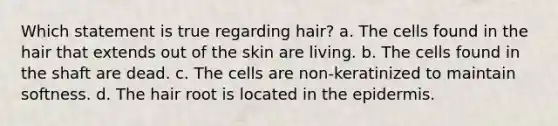 Which statement is true regarding hair? a. The cells found in the hair that extends out of the skin are living. b. The cells found in the shaft are dead. c. The cells are non-keratinized to maintain softness. d. The hair root is located in the epidermis.