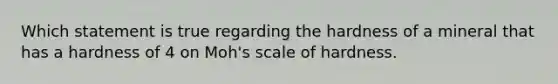 Which statement is true regarding the hardness of a mineral that has a hardness of 4 on Moh's scale of hardness.