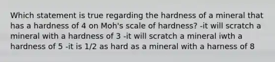 Which statement is true regarding the hardness of a mineral that has a hardness of 4 on Moh's scale of hardness? -it will scratch a mineral with a hardness of 3 -it will scratch a mineral iwth a hardness of 5 -it is 1/2 as hard as a mineral with a harness of 8