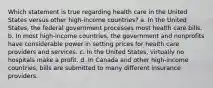 Which statement is true regarding health care in the United States versus other high-income countries? a. In the United States, the federal government processes most health care bills. b. In most high-income countries, the government and nonprofits have considerable power in setting prices for health care providers and services. c. In the United States, virtually no hospitals make a profit. d. In Canada and other high-income countries, bills are submitted to many different insurance providers.