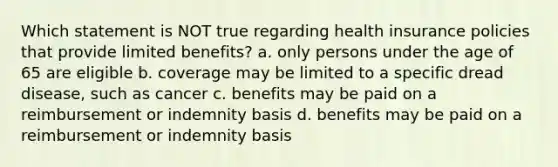 Which statement is NOT true regarding health insurance policies that provide limited benefits? a. only persons under the age of 65 are eligible b. coverage may be limited to a specific dread disease, such as cancer c. benefits may be paid on a reimbursement or indemnity basis d. benefits may be paid on a reimbursement or indemnity basis