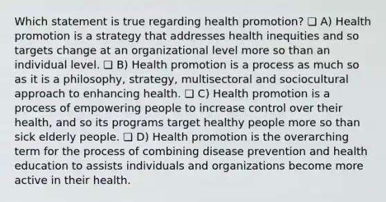 Which statement is true regarding health promotion? ❏ A) Health promotion is a strategy that addresses health inequities and so targets change at an organizational level more so than an individual level. ❏ B) Health promotion is a process as much so as it is a philosophy, strategy, multisectoral and sociocultural approach to enhancing health. ❏ C) Health promotion is a process of empowering people to increase control over their health, and so its programs target healthy people more so than sick elderly people. ❏ D) Health promotion is the overarching term for the process of combining disease prevention and health education to assists individuals and organizations become more active in their health.