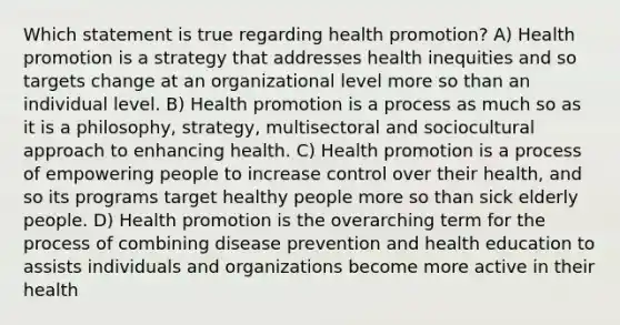 Which statement is true regarding health promotion? A) Health promotion is a strategy that addresses health inequities and so targets change at an organizational level more so than an individual level. B) Health promotion is a process as much so as it is a philosophy, strategy, multisectoral and sociocultural approach to enhancing health. C) Health promotion is a process of empowering people to increase control over their health, and so its programs target healthy people more so than sick elderly people. D) Health promotion is the overarching term for the process of combining disease prevention and health education to assists individuals and organizations become more active in their health