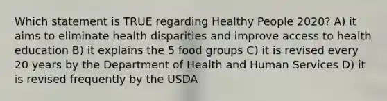 Which statement is TRUE regarding Healthy People 2020? A) it aims to eliminate health disparities and improve access to health education B) it explains the 5 food groups C) it is revised every 20 years by the Department of Health and Human Services D) it is revised frequently by the USDA