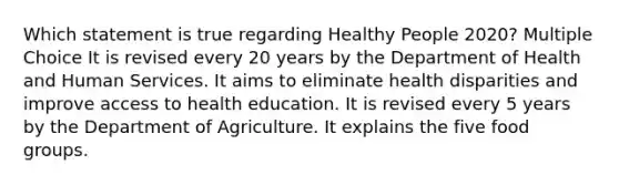 Which statement is true regarding Healthy People 2020? Multiple Choice It is revised every 20 years by the Department of Health and Human Services. It aims to eliminate health disparities and improve access to health education. It is revised every 5 years by the Department of Agriculture. It explains the five food groups.