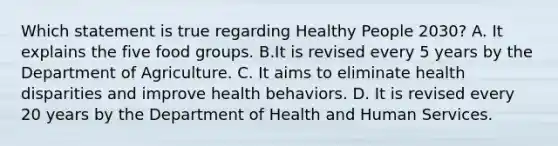 Which statement is true regarding Healthy People 2030? A. It explains the five food groups. B.It is revised every 5 years by the Department of Agriculture. C. It aims to eliminate health disparities and improve health behaviors. D. It is revised every 20 years by the Department of Health and Human Services.