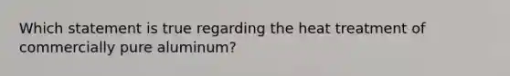 Which statement is true regarding the heat treatment of commercially pure aluminum?