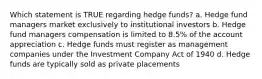 Which statement is TRUE regarding hedge funds? a. Hedge fund managers market exclusively to institutional investors b. Hedge fund managers compensation is limited to 8.5% of the account appreciation c. Hedge funds must register as management companies under the Investment Company Act of 1940 d. Hedge funds are typically sold as private placements