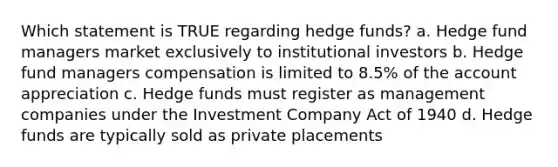 Which statement is TRUE regarding hedge funds? a. Hedge fund managers market exclusively to institutional investors b. Hedge fund managers compensation is limited to 8.5% of the account appreciation c. Hedge funds must register as management companies under the Investment Company Act of 1940 d. Hedge funds are typically sold as private placements