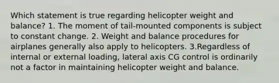 Which statement is true regarding helicopter weight and balance? 1. The moment of tail-mounted components is subject to constant change. 2. Weight and balance procedures for airplanes generally also apply to helicopters. 3.Regardless of internal or external loading, lateral axis CG control is ordinarily not a factor in maintaining helicopter weight and balance.