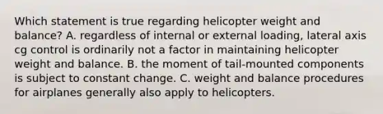 Which statement is true regarding helicopter weight and balance? A. regardless of internal or external loading, lateral axis cg control is ordinarily not a factor in maintaining helicopter weight and balance. B. the moment of tail-mounted components is subject to constant change. C. weight and balance procedures for airplanes generally also apply to helicopters.