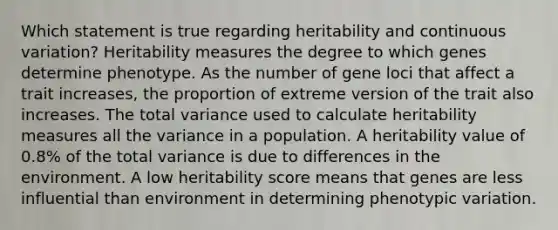 Which statement is true regarding heritability and continuous variation? Heritability measures the degree to which genes determine phenotype. As the number of gene loci that affect a trait increases, the proportion of extreme version of the trait also increases. The total variance used to calculate heritability measures all the variance in a population. A heritability value of 0.8% of the total variance is due to differences in the environment. A low heritability score means that genes are less influential than environment in determining phenotypic variation.